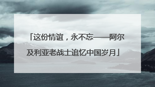 这份情谊，永不忘——阿尔及利亚老战士追忆中国岁月