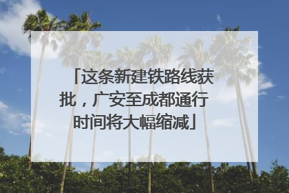 这条新建铁路线获批，广安至成都通行时间将大幅缩减
