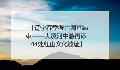 辽宁春季考古调查结束——大凌河中游再添44处红山文化遗址