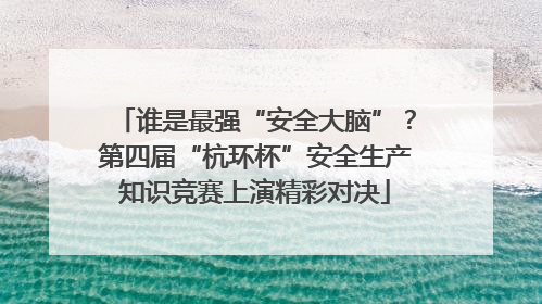 谁是最强“安全大脑”？第四届“杭环杯”安全生产知识竞赛上演精彩对决