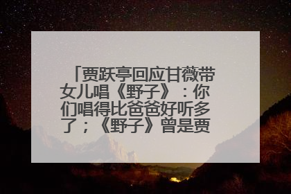 贾跃亭回应甘薇带女儿唱《野子》：你们唱得比爸爸好听多了；《野子》曾是贾跃亭“代表作”