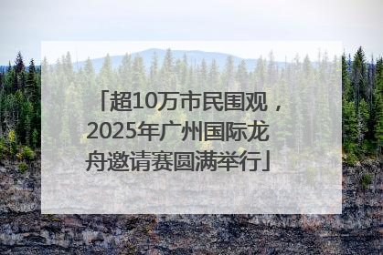 超10万市民围观，2025年广州国际龙舟邀请赛圆满举行