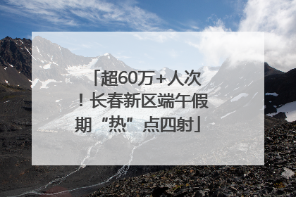 超60万+人次！长春新区端午假期“热”点四射