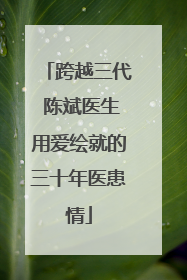 跨越三代 陈斌医生用爱绘就的三十年医患情