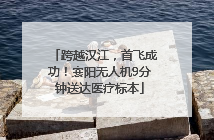 跨越汉江，首飞成功！襄阳无人机9分钟送达医疗标本