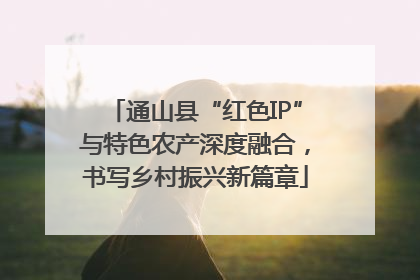 通山县“红色IP”与特色农产深度融合，书写乡村振兴新篇章