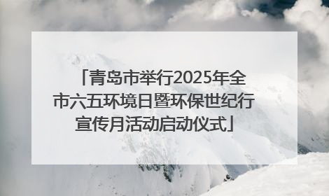 青岛市举行2025年全市六五环境日暨环保世纪行宣传月活动启动仪式