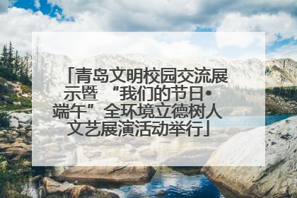 青岛文明校园交流展示暨 “我们的节日•端午”全环境立德树人文艺展演活动举行