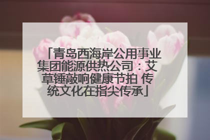 青岛西海岸公用事业集团能源供热公司：艾草锤敲响健康节拍 传统文化在指尖传承