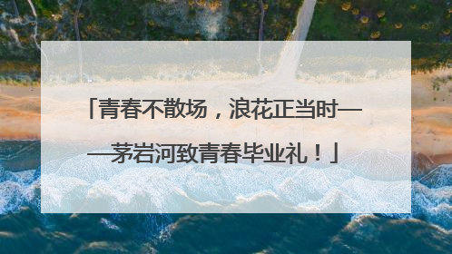 青春不散场，浪花正当时——茅岩河致青春毕业礼！