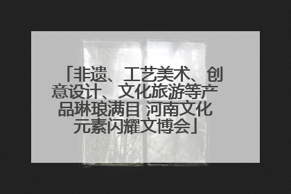 非遗、工艺美术、创意设计、文化旅游等产品琳琅满目 河南文化元素闪耀文博会