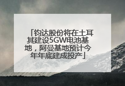 钧达股份将在土耳其建设5GW电池基地，阿曼基地预计今年年底建成投产
