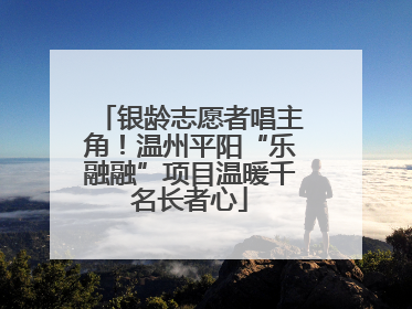 银龄志愿者唱主角！温州平阳“乐融融”项目温暖千名长者心