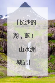 长沙的湖，蓝！｜山水洲城记