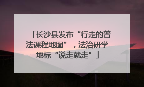 长沙县发布“行走的普法课程地图”，法治研学地标“说走就走”