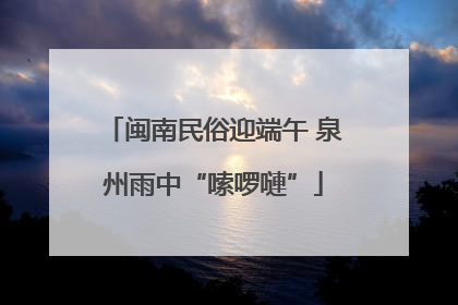 闽南民俗迎端午 泉州雨中“嗦啰嗹”