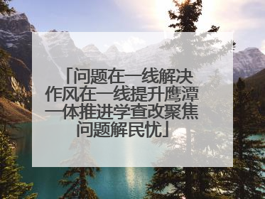 问题在一线解决 作风在一线提升鹰潭一体推进学查改聚焦问题解民忧