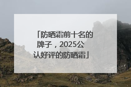 防晒霜前十名的牌子，2025公认好评的防晒霜