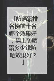 防晒霜排名榜前十名哪个效果好，男士防晒霜多少钱防晒效果好？