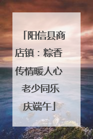阳信县商店镇：粽香传情暖人心 老少同乐庆端午