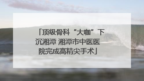 顶级骨科“大咖”下沉湘潭 湘潭市中医医院完成高精尖手术