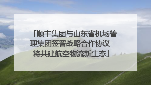 顺丰集团与山东省机场管理集团签署战略合作协议 将共建航空物流新生态