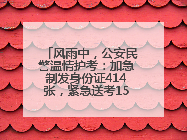 风雨中，公安民警温情护考：加急制发身份证414张，紧急送考1590人次
