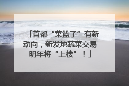首都“菜篮子”有新动向，新发地蔬菜交易明年将“上楼”！
