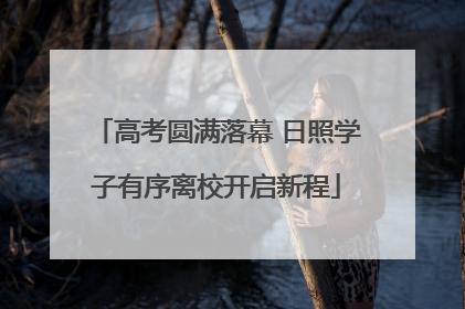 高考圆满落幕 日照学子有序离校开启新程