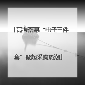 高考落幕“电子三件套”掀起采购热潮