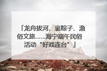 龙舟拔河、裹粽子、渔俗文旅……海宁端午民俗活动“好戏连台”