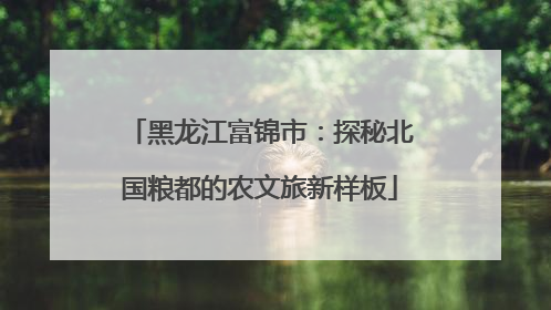 黑龙江富锦市：探秘北国粮都的农文旅新样板