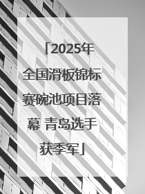 2025年全国滑板锦标赛碗池项目落幕 青岛选手获季军