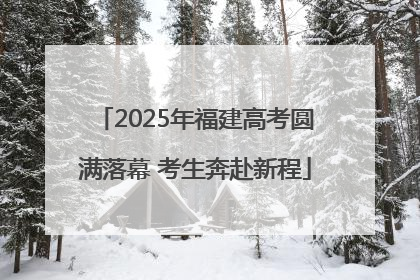 2025年福建高考圆满落幕 考生奔赴新程