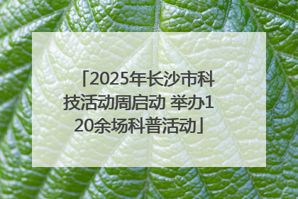 2025年长沙市科技活动周启动 举办120余场科普活动