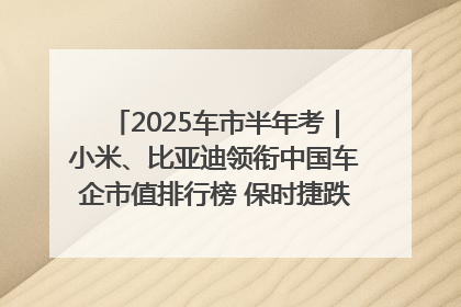2025车市半年考｜小米、比亚迪领衔中国车企市值排行榜 保时捷跌出全球TOP10