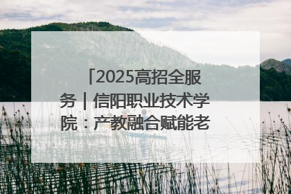 2025高招全服务｜信阳职业技术学院：产教融合赋能老区高质量发展