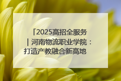 2025高招全服务｜河南物流职业学院：打造产教融合新高地 推动高质量快速发展