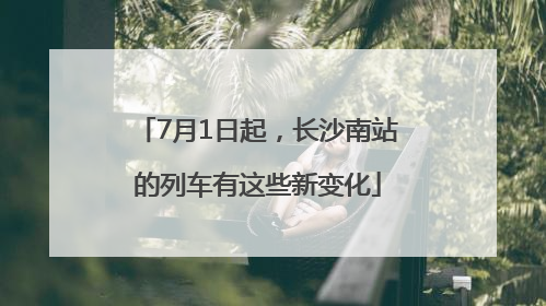 7月1日起，长沙南站的列车有这些新变化